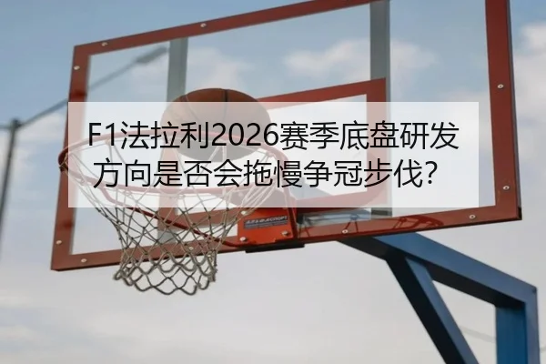 F1法拉利2026赛季底盘研发方向是否会拖慢争冠步伐？